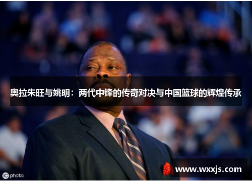 奥拉朱旺与姚明：两代中锋的传奇对决与中国篮球的辉煌传承