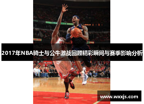 2017年NBA骑士与公牛激战回顾精彩瞬间与赛季影响分析