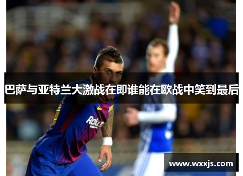 巴萨与亚特兰大激战在即谁能在欧战中笑到最后